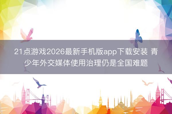 21点游戏2026最新手机版app下载安装 青少年外交媒体使用治理仍是全国难题