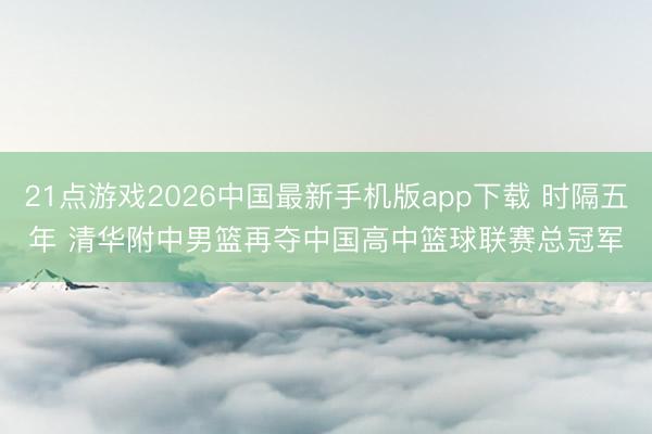 21点游戏2026中国最新手机版app下载 时隔五年 清华附中男篮再夺中国高中篮球联赛总冠军
