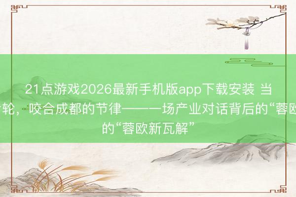 21点游戏2026最新手机版app下载安装 当英国的齿轮,咬合成都的节律——一场产业对话背后的“蓉欧新瓦解”
