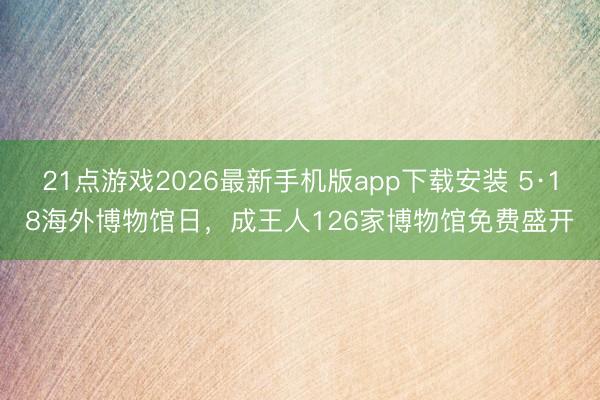 21点游戏2026最新手机版app下载安装 5·18海外博物馆日，成王人126家博物馆免费盛开