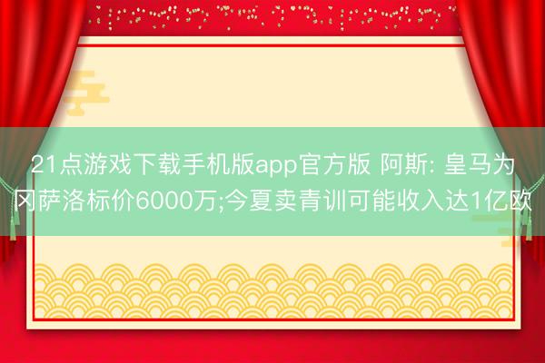21点游戏下载手机版app官方版 阿斯: 皇马为冈萨洛标价6000万;今夏卖青训可能收入达1亿欧
