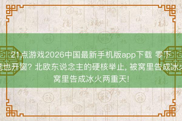 21点游戏2026中国最新手机版app下载 零下20度睡觉也开窗? 北欧东说念主的硬核举止， 被窝里告成冰火两重天!