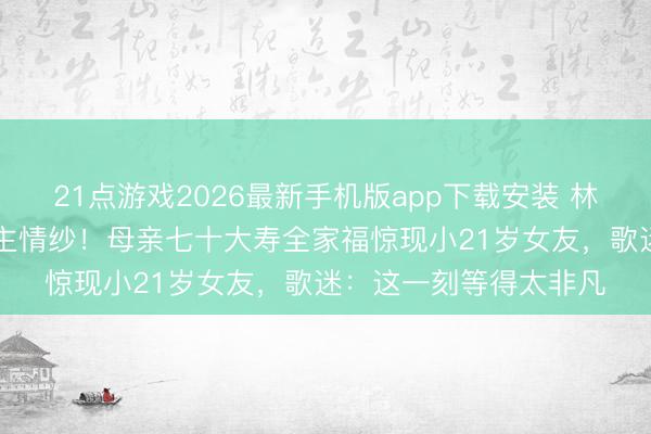 21点游戏2026最新手机版app下载安装 林俊杰22年首揭感东谈主情纱！母亲七十大寿全家福惊现小21岁女友，歌迷：这一刻等得太非凡