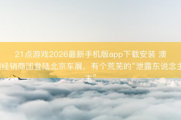 21点游戏2026最新手机版app下载安装 澳洲经销商团登陆北京车展，有个荒芜的“泄露东说念主”
