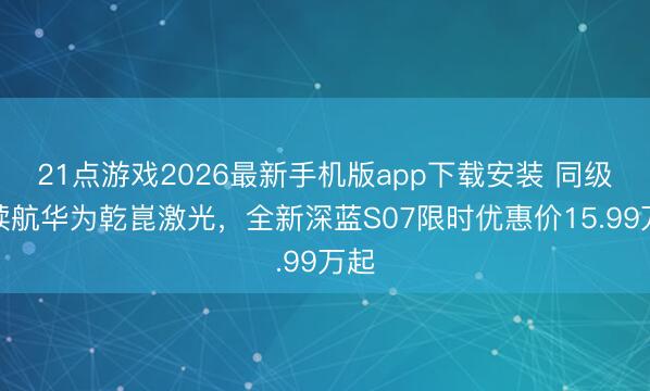 21点游戏2026最新手机版app下载安装 同级长续航华为乾崑激光,全新深蓝S07限时优惠价15.99万起