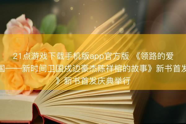 21点游戏下载手机版app官方版 《领路的爱，只为中国——新时间卫国戍边豪杰陈祥榕的故事》新书首发庆典举行