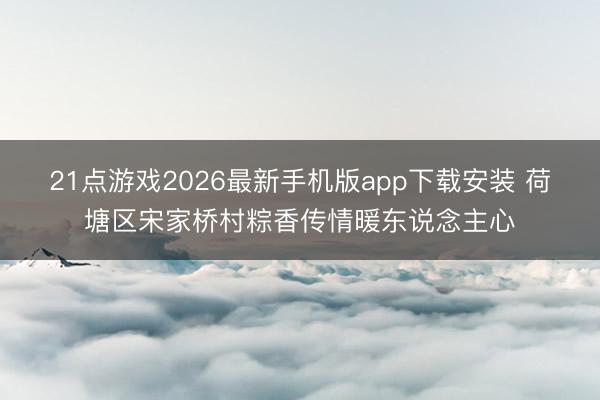 21点游戏2026最新手机版app下载安装 荷塘区宋家桥村粽香传情暖东说念主心