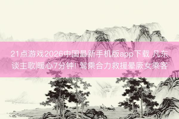 21点游戏2026中国最新手机版app下载 凡东谈主歌|暖心7分钟! 驾乘合力救援晕厥女乘客