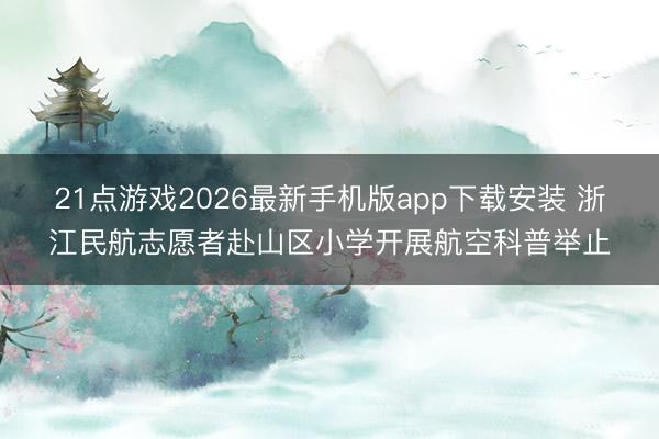 21点游戏2026最新手机版app下载安装 浙江民航志愿者赴山区小学开展航空科普举止