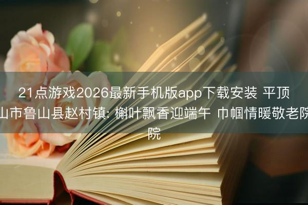 21点游戏2026最新手机版app下载安装 平顶山市鲁山县赵村镇: 槲叶飘香迎端午 巾帼情暖敬老院