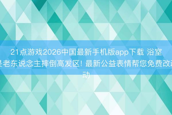21点游戏2026中国最新手机版app下载 浴室是老东说念主摔倒高发区! 最新公益表情帮您免费改动