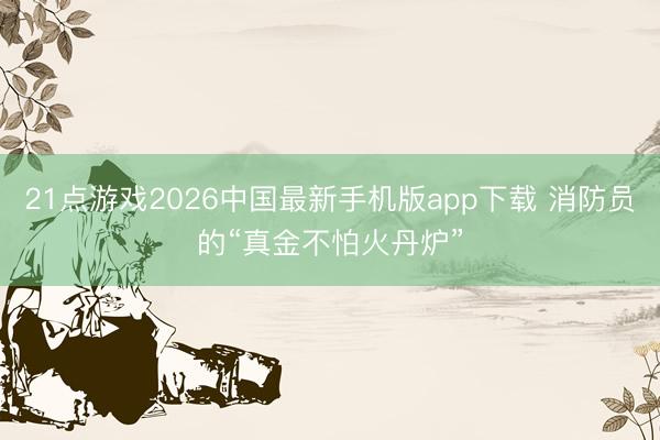 21点游戏2026中国最新手机版app下载 消防员的“真金不怕火丹炉”