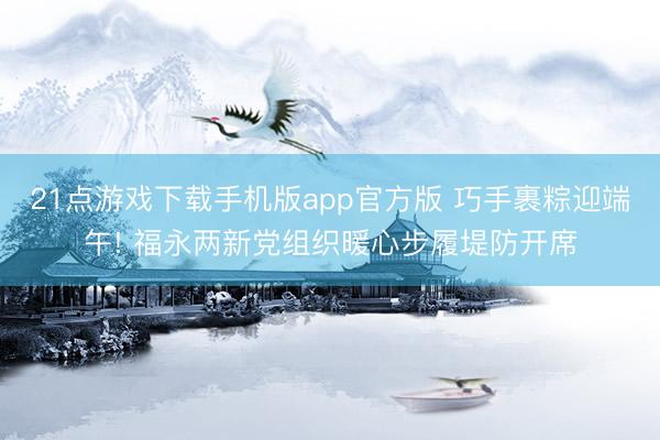 21点游戏下载手机版app官方版 巧手裹粽迎端午! 福永两新党组织暖心步履堤防开席