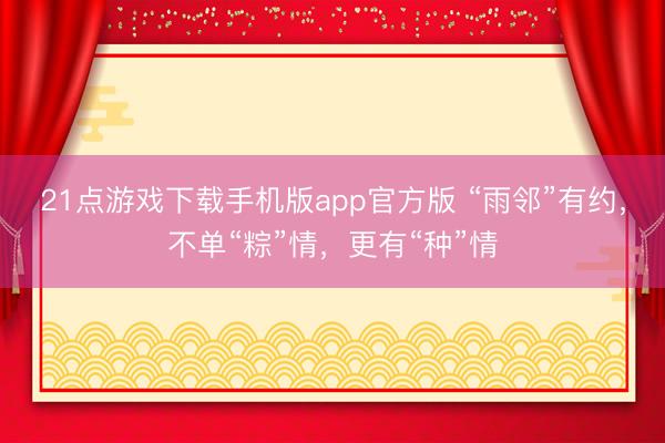 21点游戏下载手机版app官方版 “雨邻”有约，不单“粽”情，更有“种”情