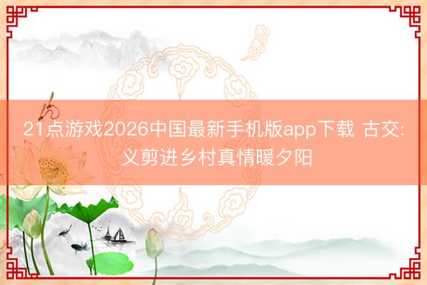 21点游戏2026中国最新手机版app下载 古交: 义剪进乡村真情暖夕阳