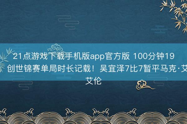 21点游戏下载手机版app官方版 100分钟19秒，创世锦赛单局时长记载！吴宜泽7比7暂平马克·艾伦