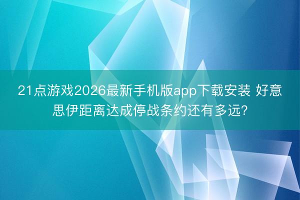 21点游戏2026最新手机版app下载安装 好意思伊距离达成停战条约还有多远?