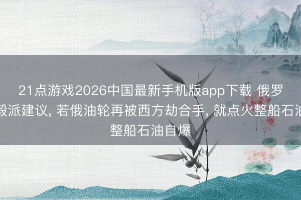 21点游戏2026中国最新手机版app下载 俄罗斯坚毅派建议， 若俄油轮再被西方劫合手， 就点火整船石油自爆