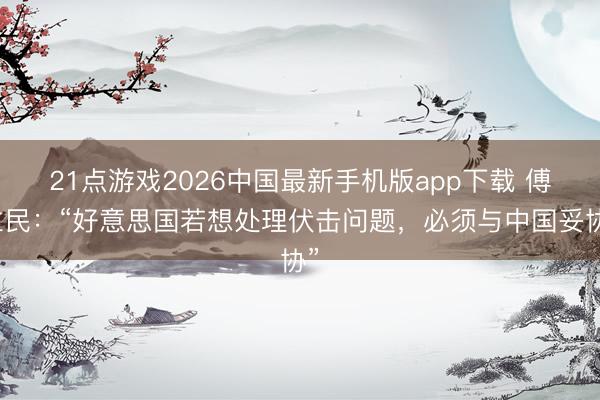 21点游戏2026中国最新手机版app下载 傅立民：“好意思国若想处理伏击问题，必须与中国妥协”