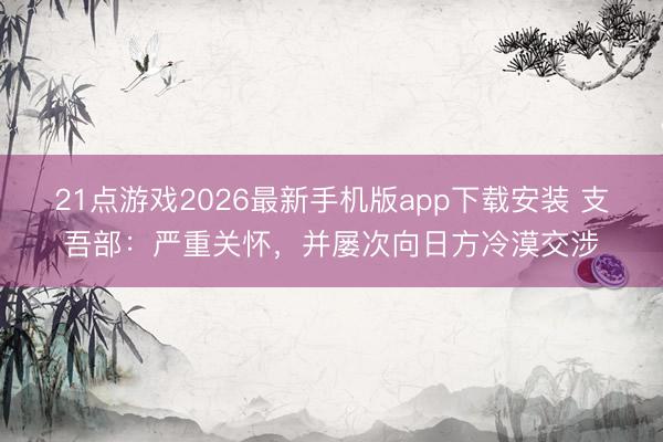 21点游戏2026最新手机版app下载安装 支吾部:严重关怀,并屡次向日方冷漠交涉