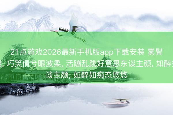21点游戏2026最新手机版app下载安装 雾鬓花颜映画楼, 巧笑倩兮眼波柔, 活蹦乱跳好意思东谈主颜, 如醉如痴态悠悠