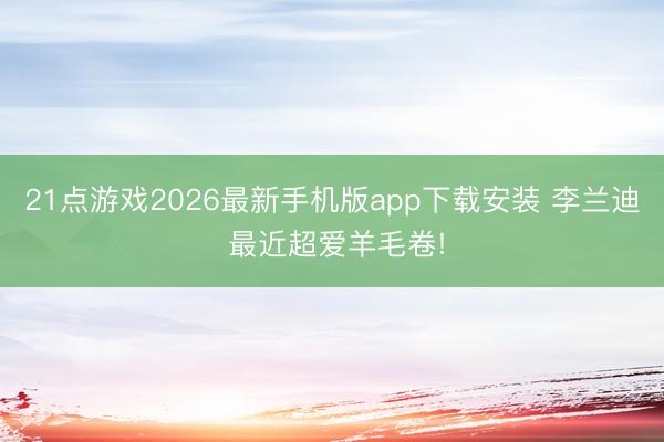 21点游戏2026最新手机版app下载安装 李兰迪 最近超爱羊毛卷!