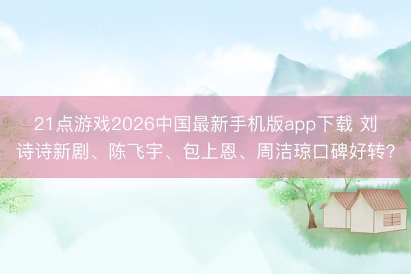 21点游戏2026中国最新手机版app下载 刘诗诗新剧、陈飞宇、包上恩、周洁琼口碑好转?